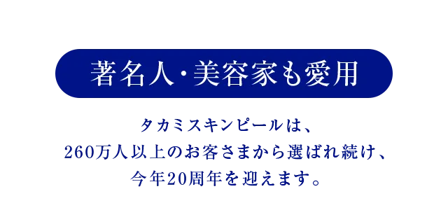 著名人・美容家も愛用 タカミスキンピールは、260万人以上のお客さまから選ばれ続け、今年20周年を迎えます。