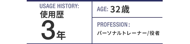 USAGE HISTORY：3年。AGE：32歳。PROFESSION：パーソナルトレーナー/役者。