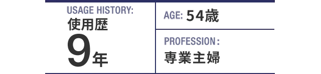 USAGE HISTORY：9年。AGE：54歳。PROFESSION：専業主婦。