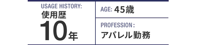 USAGE HISTORY：10年。AGE：45歳。PROFESSION：アパレル勤務。