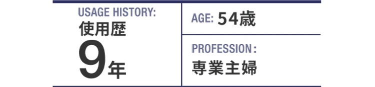 USAGE HISTORY：9年。AGE：54歳。PROFESSION：専業主婦。