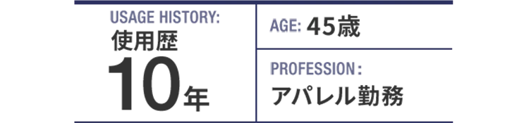USAGE HISTORY：10年。AGE：45歳。PROFESSION：アパレル勤務。