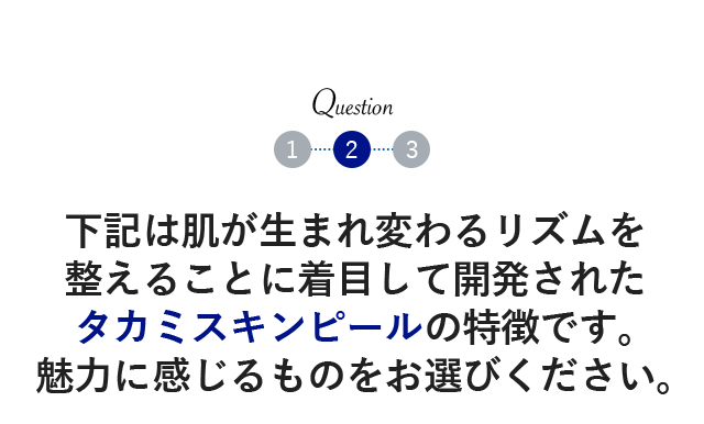 下記は肌が生まれ変わるリズムを整えることに着目して開発されたタカミスキンピールの特徴です。魅力に感じるものをお選びください。