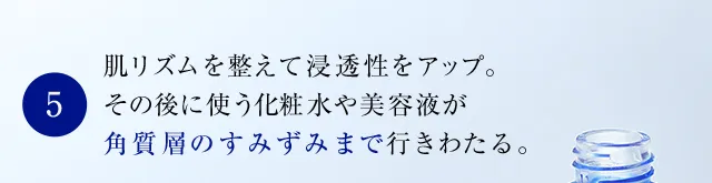肌リズムを整えて浸透性をアップ。その後に使う化粧水や美容液が角質層のすみずみまで行きわたる。