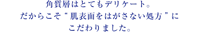 角質層はとてもデリケート。 だからこそ“肌表面をはがさない処方”にこだわりました。