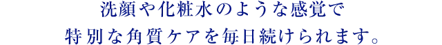 洗顔や化粧水のような感覚で特別な角質ケアを毎日続けられます。