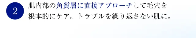 肌内部の角質層に直接アプローチして毛穴を根本的にケア。 トラブルを繰り返さない肌に。 