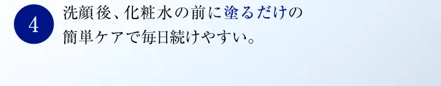 洗顔後、化粧水の前に塗るだけの簡単ケアで毎日続けやすい。