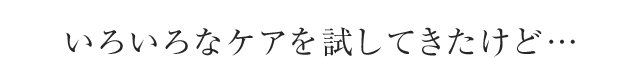 いろいろなケアを試してきたけど・・・