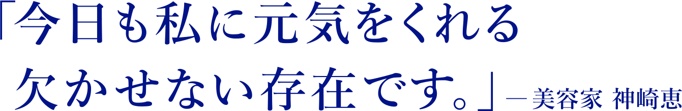 「今日も私に元気をくれる 欠かせない存在です。」― 美容家 神崎恵